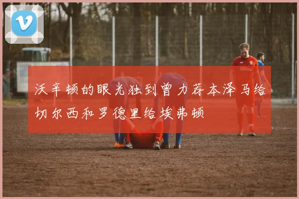 沃辛顿的眼光独到曾力荐本泽马给切尔西和罗德里给埃弗顿