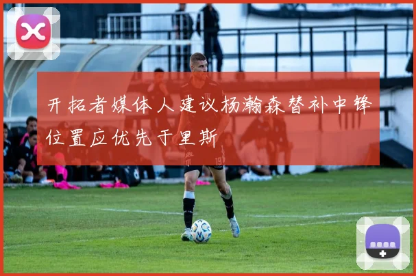 开拓者媒体人建议杨瀚森替补中锋位置应优先于里斯