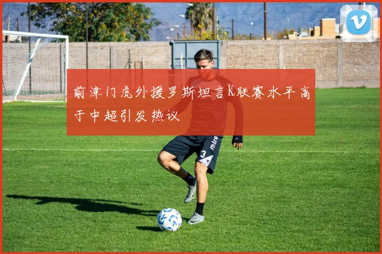 前津门虎外援罗斯坦言K联赛水平高于中超引发热议