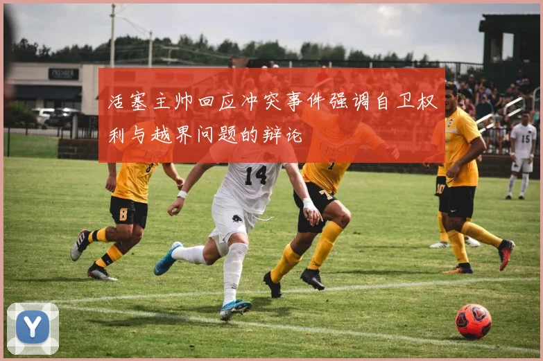 活塞主帅回应冲突事件强调自卫权利与越界问题的辩论