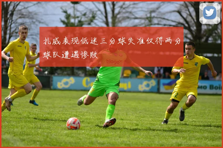 扎威表现低迷三分球失准仅得两分球队遭遇惨败