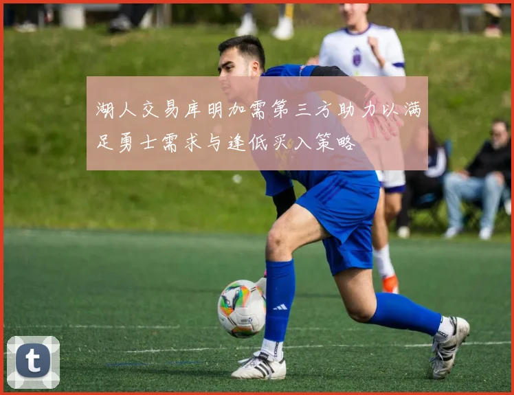 湖人交易库明加需第三方助力以满足勇士需求与逢低买入策略