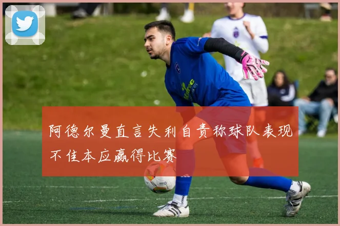 阿德尔曼直言失利自责称球队表现不佳本应赢得比赛