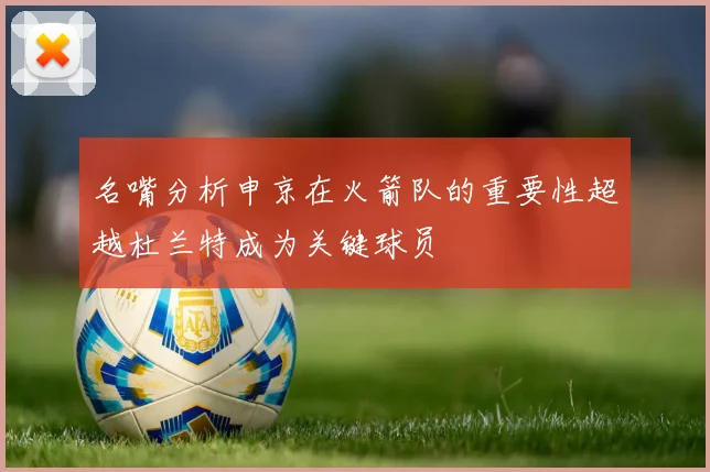 名嘴分析申京在火箭队的重要性超越杜兰特成为关键球员