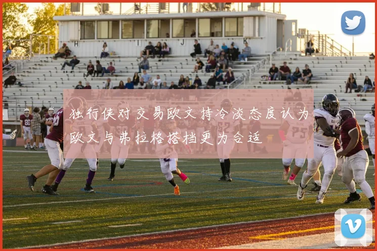 独行侠对交易欧文持冷淡态度认为欧文与弗拉格搭档更为合适