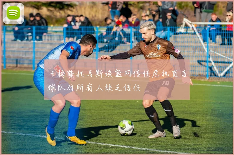 卡梅隆托马斯谈篮网信任危机直言球队对所有人缺乏信任