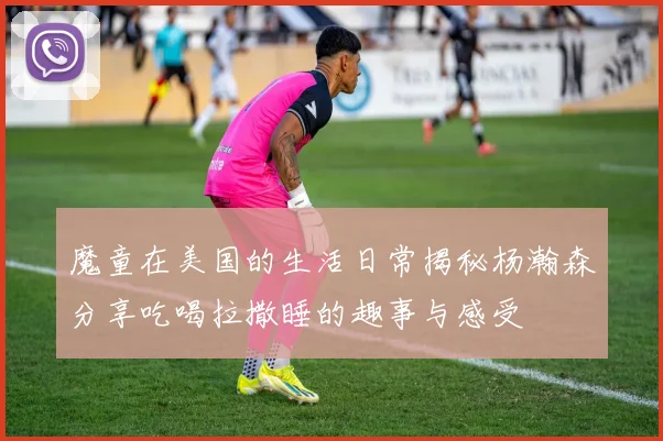 魔童在美国的生活日常揭秘杨瀚森分享吃喝拉撒睡的趣事与感受