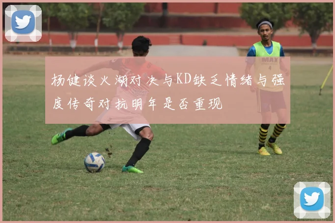 杨健谈火湖对决与KD缺乏情绪与强度传奇对抗明年是否重现