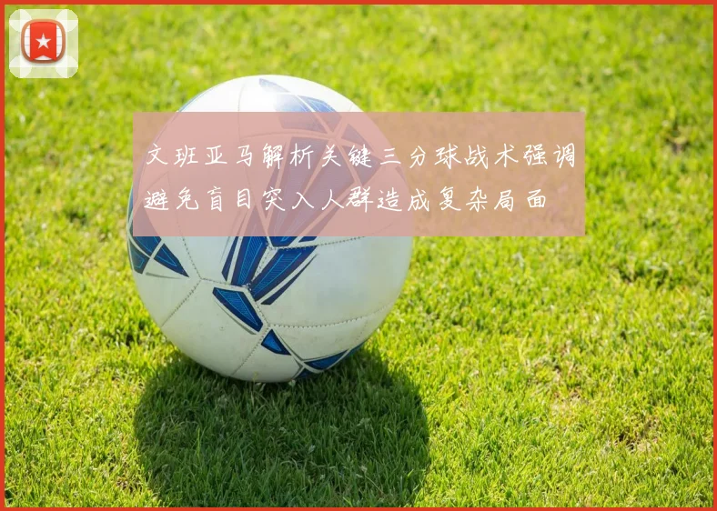 文班亚马解析关键三分球战术强调避免盲目突入人群造成复杂局面