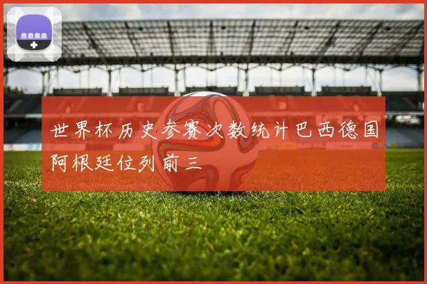 世界杯历史参赛次数统计巴西德国阿根廷位列前三