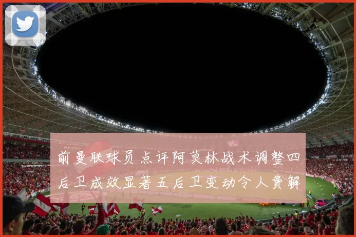 前曼联球员点评阿莫林战术调整四后卫成效显著五后卫变动令人费解