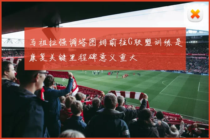 马祖拉强调塔图姆前往G联盟训练是康复关键里程碑意义重大