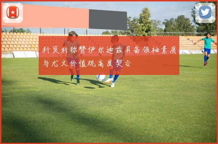 科莫利称赞伊尔迪兹具备领袖素质与尤文价值观高度契合