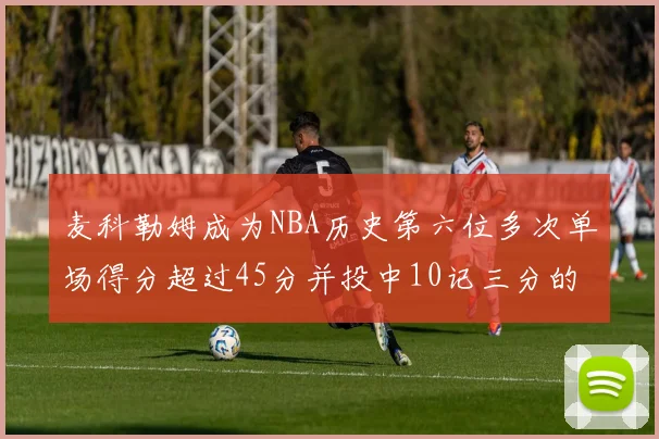 麦科勒姆成为NBA历史第六位多次单场得分超过45分并投中10记三分的球员