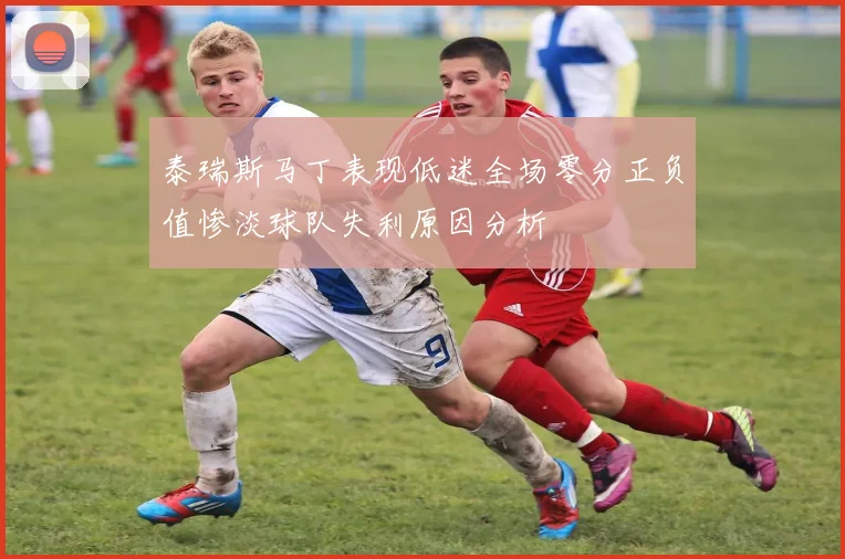 泰瑞斯马丁表现低迷全场零分正负值惨淡球队失利原因分析