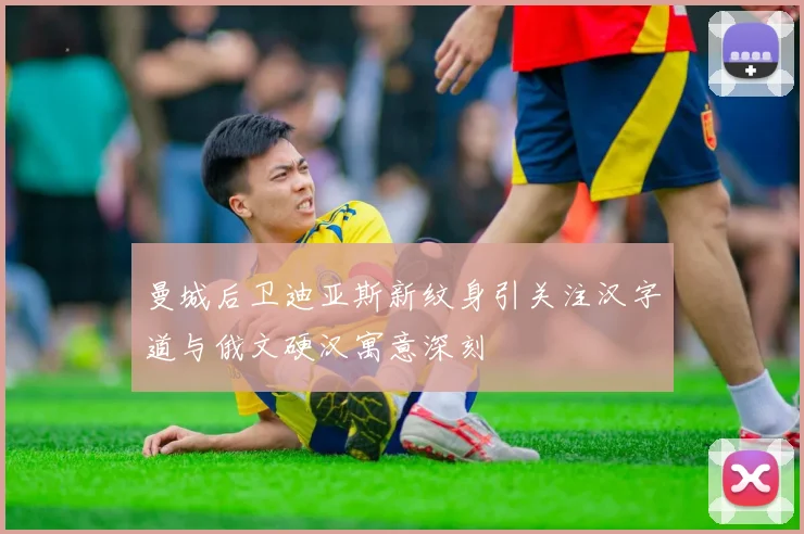 曼城后卫迪亚斯新纹身引关注汉字道与俄文硬汉寓意深刻