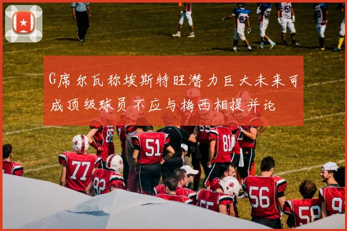 G席尔瓦称埃斯特旺潜力巨大未来可成顶级球员不应与梅西相提并论