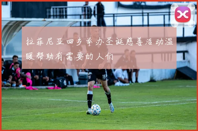 拉菲尼亚回乡举办圣诞慈善活动温暖帮助有需要的人们