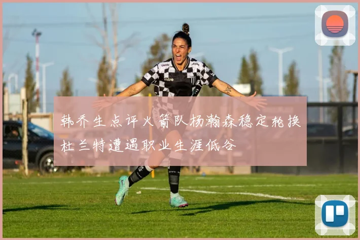 韩乔生点评火箭队杨瀚森稳定轮换杜兰特遭遇职业生涯低谷