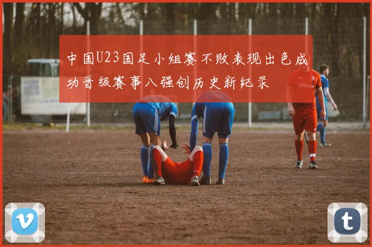 中国U23国足小组赛不败表现出色成功晋级赛事八强创历史新纪录