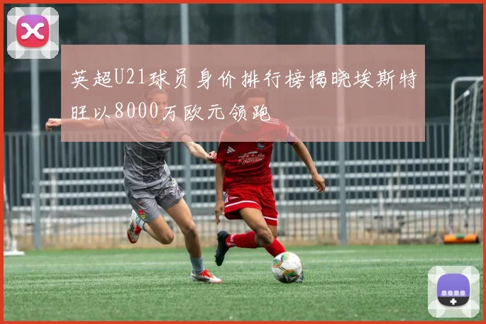 英超U21球员身价排行榜揭晓埃斯特旺以8000万欧元领跑