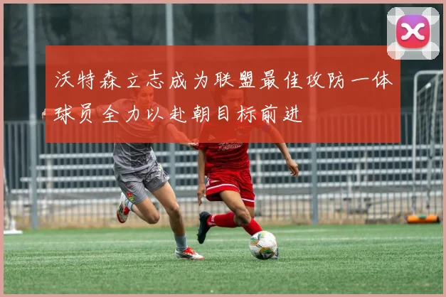 沃特森立志成为联盟最佳攻防一体球员全力以赴朝目标前进