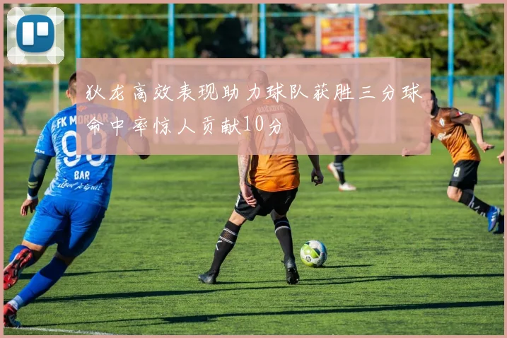 狄龙高效表现助力球队获胜三分球命中率惊人贡献10分