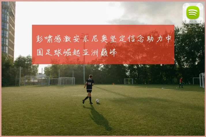 彭啸感激安东尼奥坚定信念助力中国足球崛起亚洲巅峰