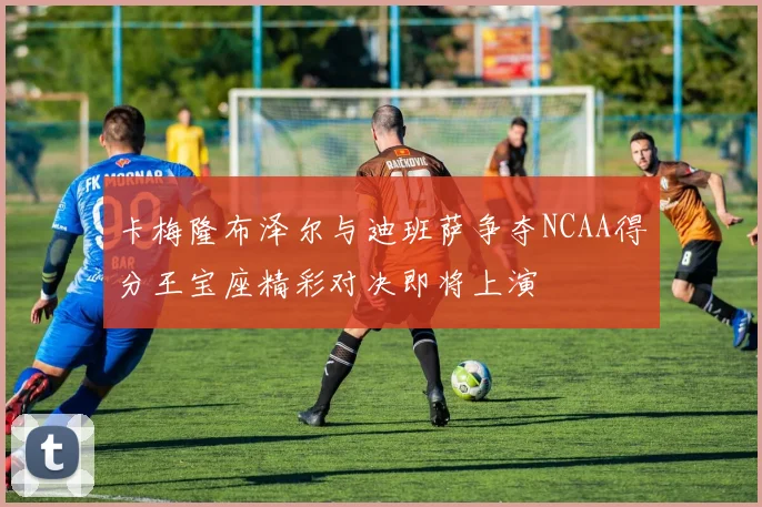 卡梅隆布泽尔与迪班萨争夺NCAA得分王宝座精彩对决即将上演