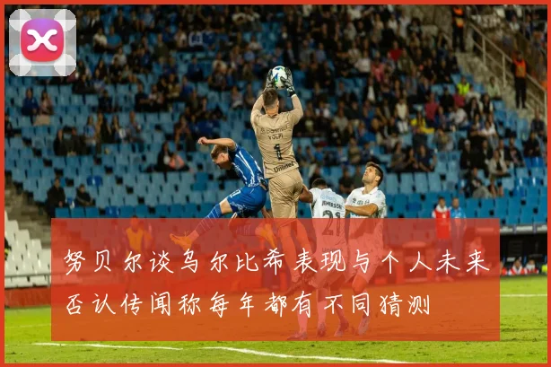 努贝尔谈乌尔比希表现与个人未来否认传闻称每年都有不同猜测