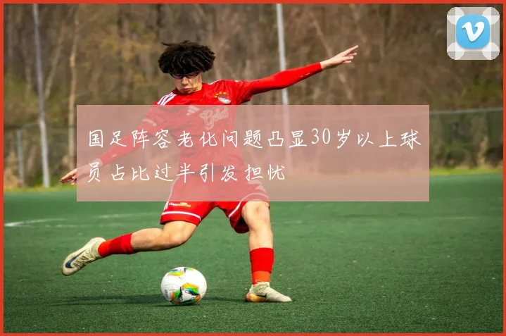 国足阵容老化问题凸显30岁以上球员占比过半引发担忧