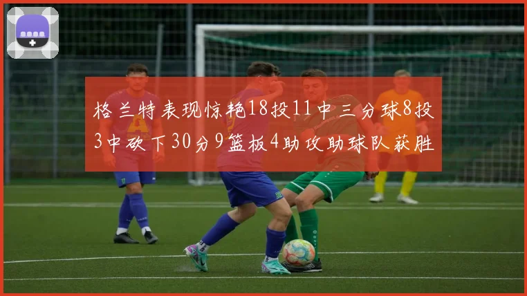 格兰特表现惊艳18投11中三分球8投3中砍下30分9篮板4助攻助球队获胜