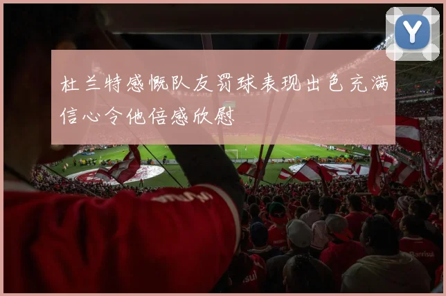 杜兰特感慨队友罚球表现出色充满信心令他倍感欣慰