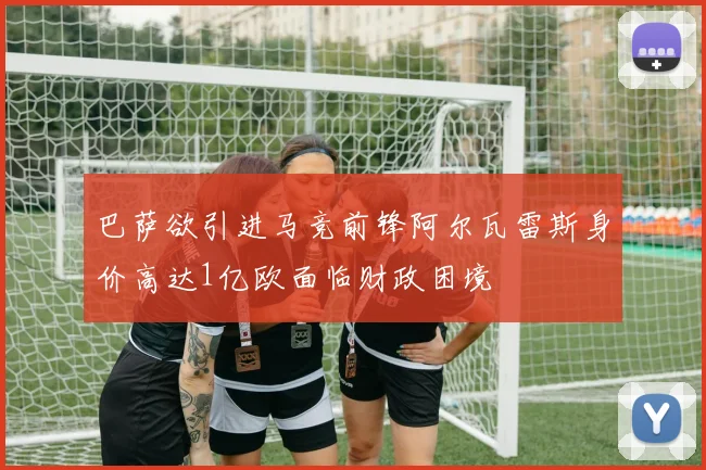 巴萨欲引进马竞前锋阿尔瓦雷斯身价高达1亿欧面临财政困境