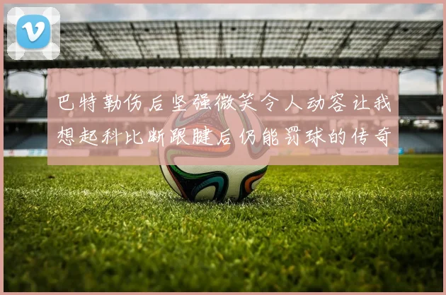 巴特勒伤后坚强微笑令人动容让我想起科比断跟腱后仍能罚球的传奇时刻